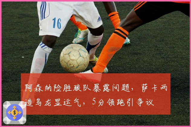 阿森纳险胜狼队暴露问题，萨卡两造乌龙显运气，5分领跑引争议