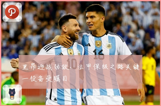 里昂迎战劲敌，法甲保级之路关键一役备受瞩目