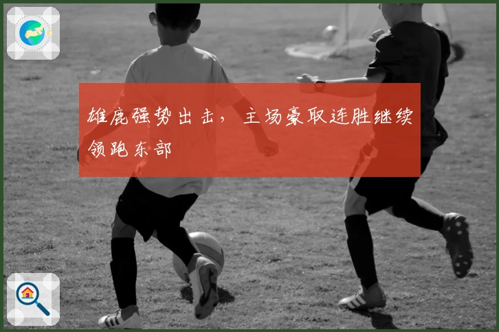 雄鹿强势出击，主场豪取连胜继续领跑东部
