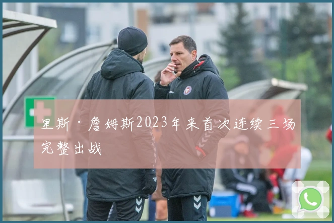 里斯·詹姆斯2023年来首次连续三场完整出战