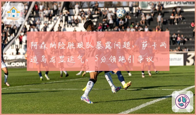 阿森纳险胜狼队暴露问题，萨卡两造乌龙显运气，5分领跑引争议