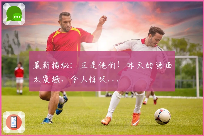 最新揭秘：正是他们！昨天的场面太震撼，令人惊叹...